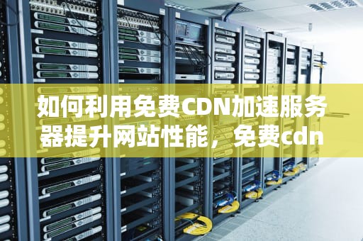 如何利用免费CDN加速服务器提升网站性能，免费cdn加速服务器连接失败