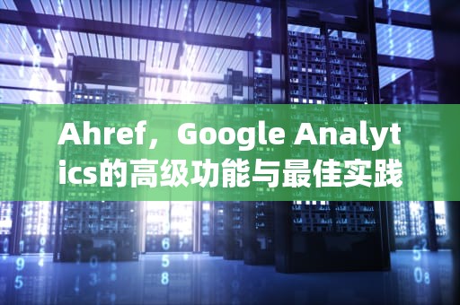 Ahref，Google Analytics的高级功能与最佳实践，ahrefs