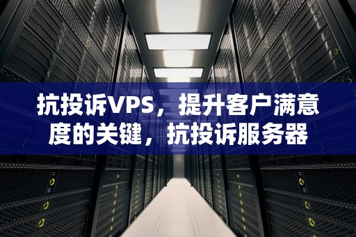 抗投诉VPS，提升客户满意度的关键，抗投诉服务器