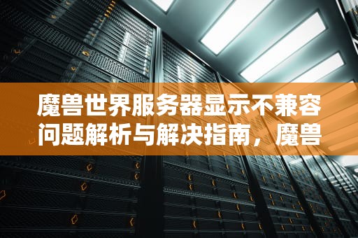 魔兽世界服务器显示不兼容问题解析与解决指南，魔兽世界服务器显示不兼容是怎么回事