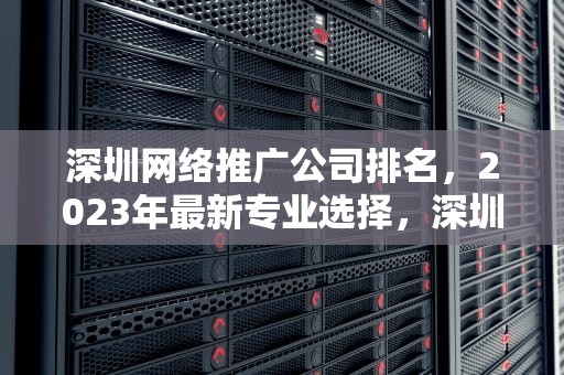 深圳网络推广公司排名，2023年最新专业选择，深圳网络推广服务公司
