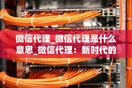 微信代理_微信代理是什么意思_微信代理：新时代的商业模式
