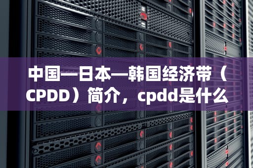 中国—日本—韩国经济带（CPDD）简介，cpdd是什么意思网络热词
