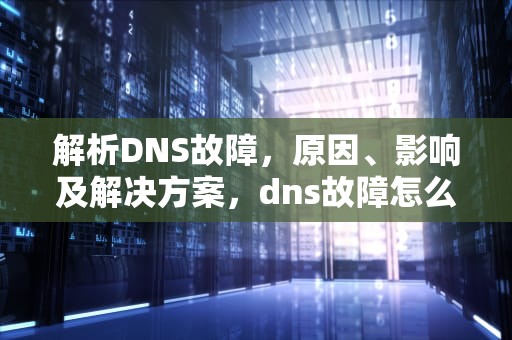 解析DNS故障，原因、影响及解决方案，dns故障怎么处理