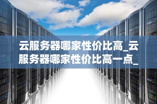 云服务器哪家性价比高_云服务器哪家性价比高一点_云服务器哪家性价比高？全面比较与分析