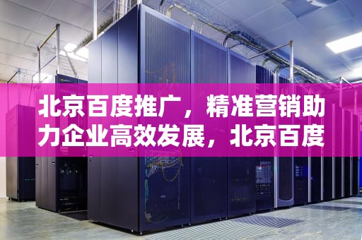 北京百度推广，精准营销助力企业高效发展，北京百度推广贴吧