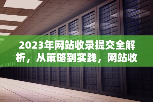 2023年网站收录提交全解析,从策略到实践,网站收录提交入口 2023年网站收录提交全解析,从策略到实践,网站收录提交入口