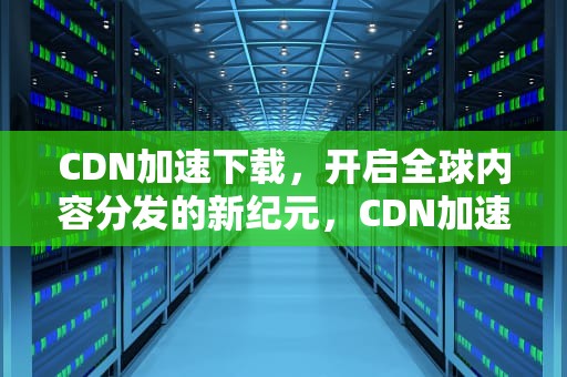 CDN加速下载，开启全球内容分发的新纪元，CDN加速下载资源