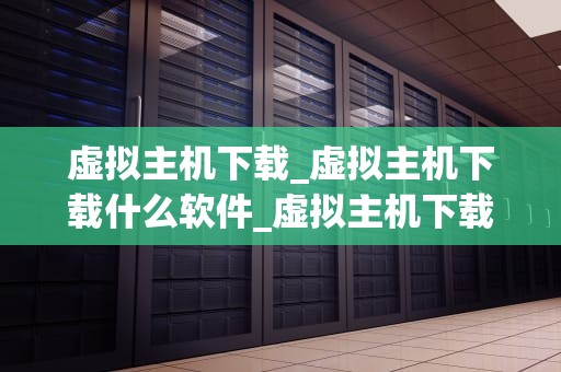 虚拟主机下载_虚拟主机下载什么软件_虚拟主机下载：全面指南