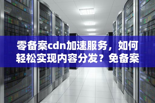 零备案cdn加速服务，如何轻松实现内容分发？免备案cdn加速哪个最好