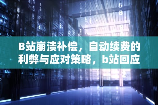 B站崩溃补偿，自动续费的利弊与应对策略，b站回应崩溃补偿会自动续费 视频