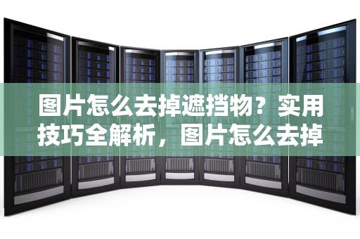 图片怎么去掉遮挡物？实用技巧全解析，图片怎么去掉遮挡物的颜色