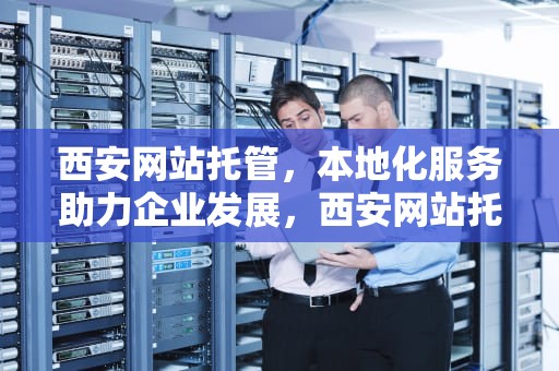 西安网站托管，本地化服务助力企业发展，西安网站托管维护