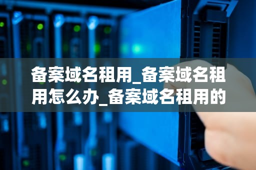 备案域名租用_备案域名租用怎么办_备案域名租用的全面指南