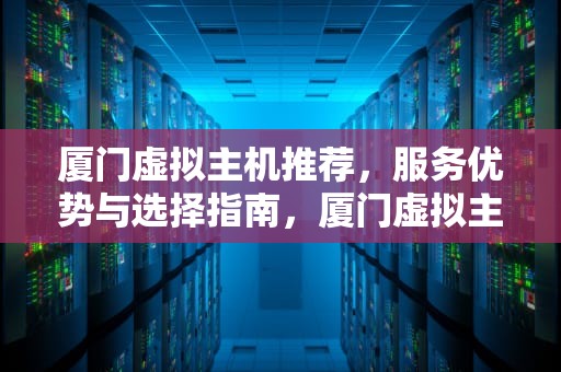 厦门虚拟主机推荐，服务优势与选择指南，厦门虚拟主机生产厂家