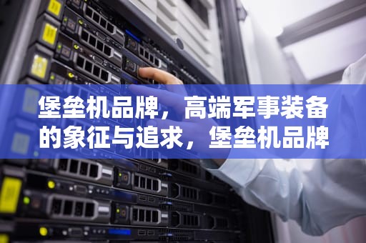 堡垒机品牌，高端军事装备的象征与追求，堡垒机品牌十大排名