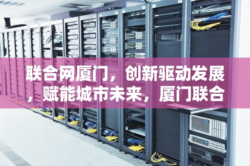 联合网厦门，创新驱动发展，赋能城市未来，厦门联合办公室