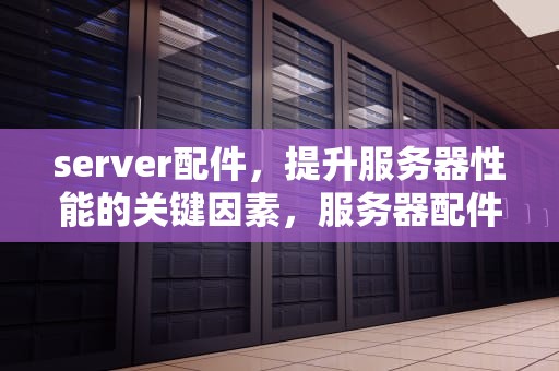 server配件，提升服务器性能的关键因素，服务器配件有哪些