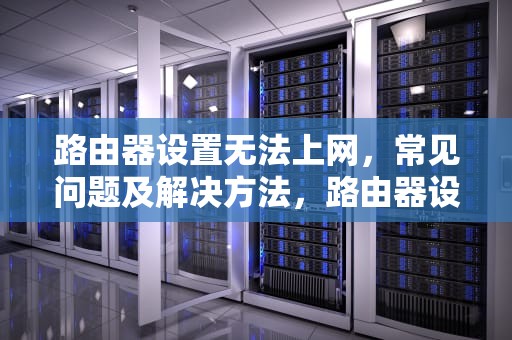路由器设置无法上网，常见问题及解决方法，路由器设置不能上网怎么回事