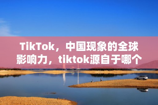 TikTok，中国现象的全球影响力，tiktok源自于哪个国家