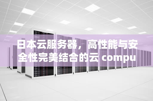 日本云服务器，高性能与安全性完美结合的云 computing 选择，日本云服务器租用国内云主机