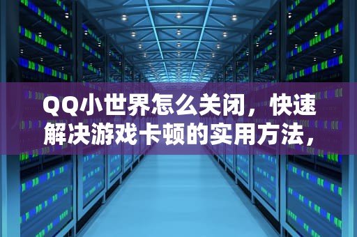 QQ小世界怎么关闭，快速解决游戏卡顿的实用方法，QQ小世界怎么关闭广告