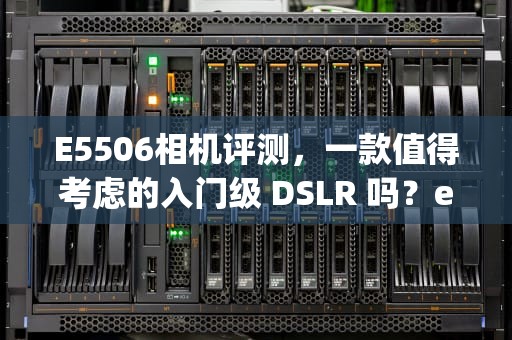 E5506相机评测，一款值得考虑的入门级 DSLR 吗？e5506cpu参数