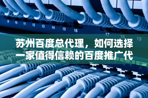 苏州百度总代理，如何选择一家值得信赖的百度推广代理公司？苏州百度总代理是谁