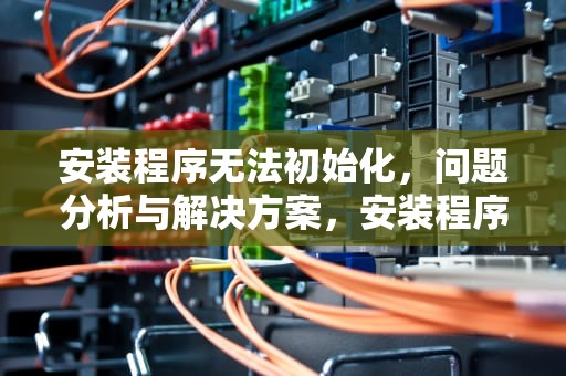 安装程序无法初始化,问题分析与解决方案,安装程序无法初始化工作目录 安装程序无法初始化,问题分析与解决方案,安装程序无法初始化工作目录