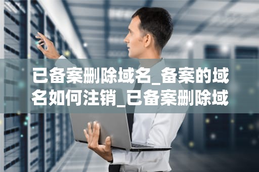 已备案删除域名_备案的域名如何注销_已备案删除域名的全面指南