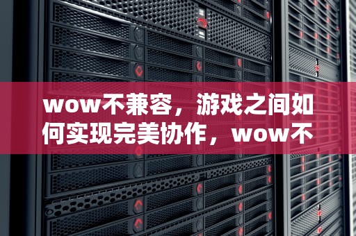 wow不兼容，游戏之间如何实现完美协作，wow不兼容什么意思