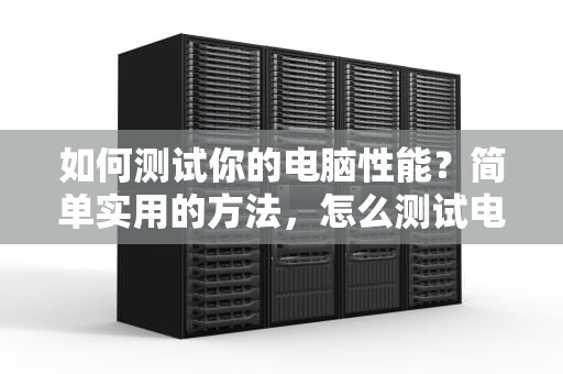 如何测试你的电脑性能？简单实用的方法，怎么测试电脑性能好坏