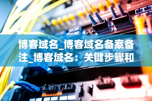博客域名_博客域名备案备注_博客域名：关键步骤和策略