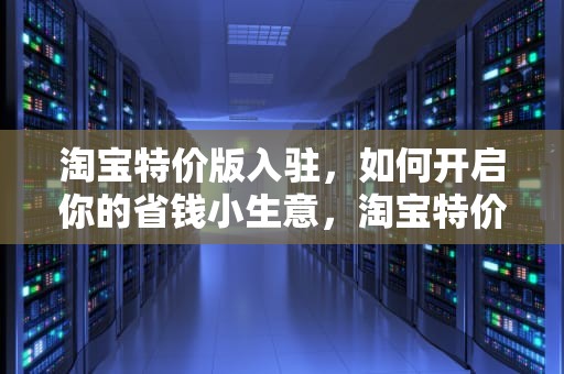 淘宝特价版入驻，如何开启你的省钱小生意，淘宝特价版入驻入口