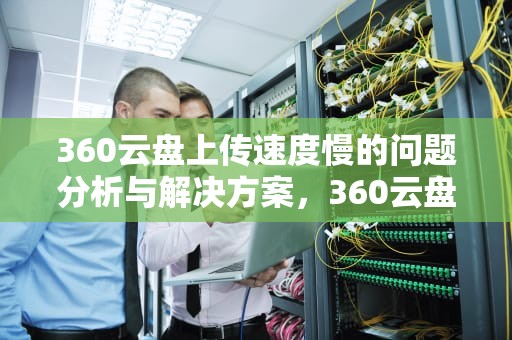 360云盘上传速度慢的问题分析与解决方案，360云盘上传速度慢怎么办