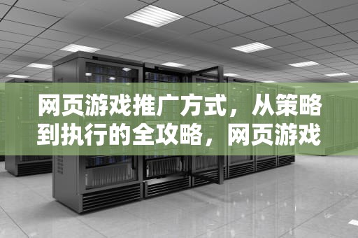 网页游戏推广方式，从策略到执行的全攻略，网页游戏推广方式有哪些