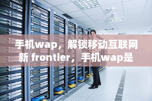 手机wap，解锁移动互联网新 frontier，手机wap是什么功能