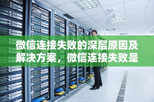 微信连接失败的深层原因及解决方案，微信连接失败是什么意思