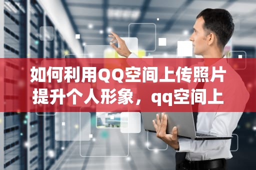 如何利用QQ空间上传照片提升个人形象，qq空间上传照片显示本地空间不足