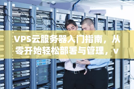 VPS云服务器入门指南,从零开始轻松部署与管理,vps云服务器是什么意思 VPS云服务器入门指南,从零开始轻松部署与管理,vps云服务器是什么意思