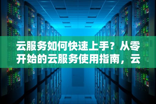 云服务如何快速上手？从零开始的云服务使用指南，云服务怎么使用教程