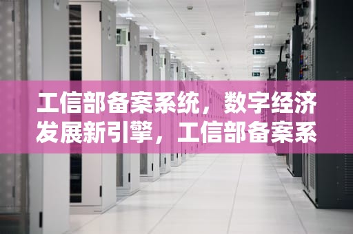 工信部备案系统，数字经济发展新引擎，工信部备案系统查询