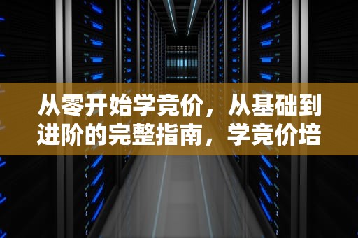 从零开始学竞价，从基础到进阶的完整指南，学竞价培训需要多少钱