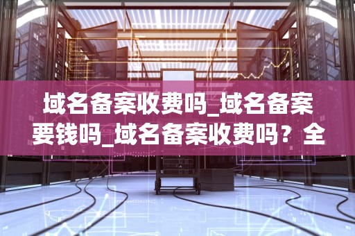 域名备案收费吗_域名备案要钱吗_域名备案收费吗？全面解析域名备案的费用、流程及必要性