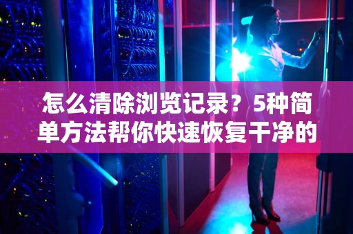 怎么清除浏览记录?5种简单方法帮你快速恢复干净的网络环境,华为手机怎么清除浏览记录 怎么清除浏览记录?5种简单方法帮你快速恢复干净的网络环境,华为手机怎么清除浏览记录
