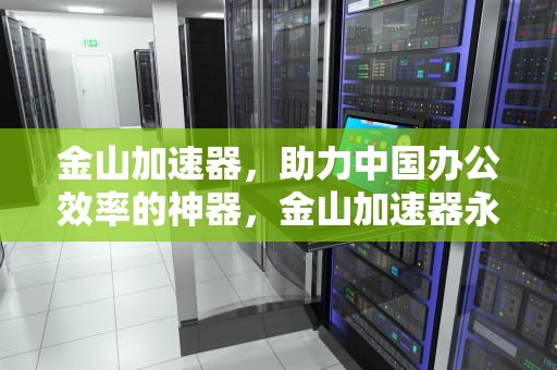 金山加速器，助力中国办公效率的神器，金山加速器永久免费版