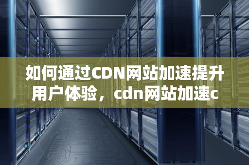 如何通过CDN网站加速提升用户体验，cdn网站加速css