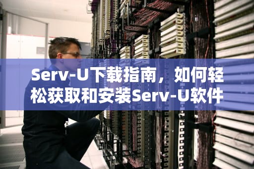 Serv-U下载指南，如何轻松获取和安装Serv-U软件，servu下载安装