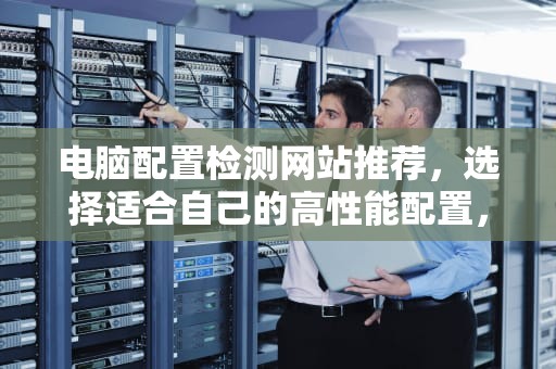 电脑配置检测网站推荐，选择适合自己的高性能配置，电脑配置检测网站有哪些
