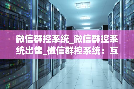 微信群控系统_微信群控系统出售_微信群控系统：互联网时代的新型管理工具